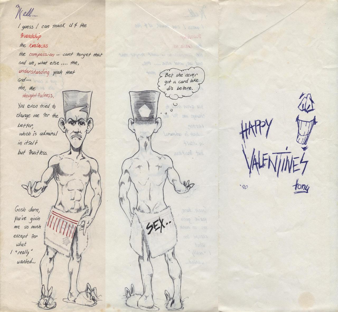 this was a valentines card for my then girlfriend, my first and only year of college. i guess it worked. she married me, inspite of my being a jack-ass. and even though we are divorced now, my fault of course, she is still my best friend.